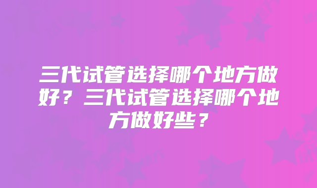 三代试管选择哪个地方做好？三代试管选择哪个地方做好些？