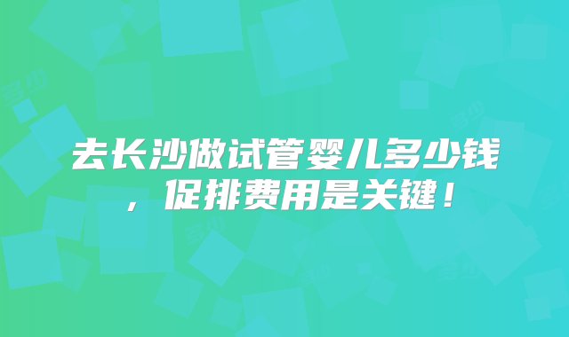 去长沙做试管婴儿多少钱，促排费用是关键！