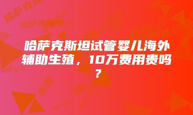 哈萨克斯坦试管婴儿海外辅助生殖，10万费用贵吗？