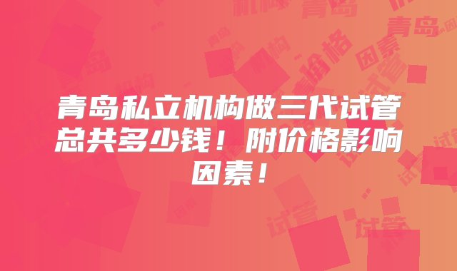 青岛私立机构做三代试管总共多少钱！附价格影响因素！