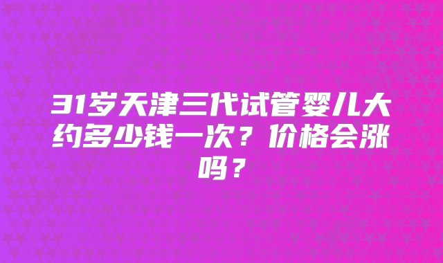 31岁天津三代试管婴儿大约多少钱一次？价格会涨吗？