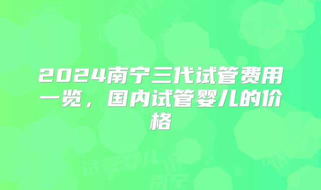 2024南宁三代试管费用一览，国内试管婴儿的价格