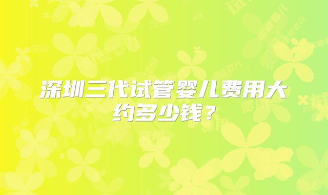 深圳三代试管婴儿费用大约多少钱？