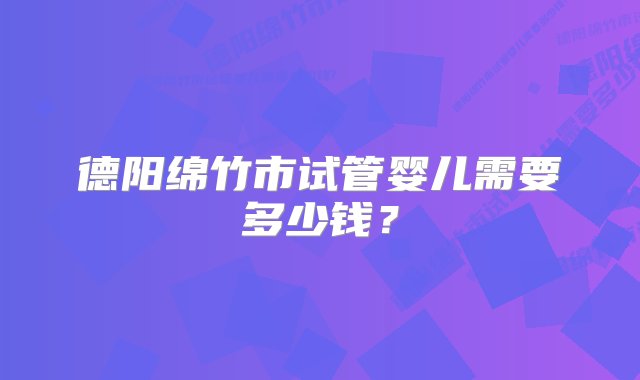 德阳绵竹市试管婴儿需要多少钱？