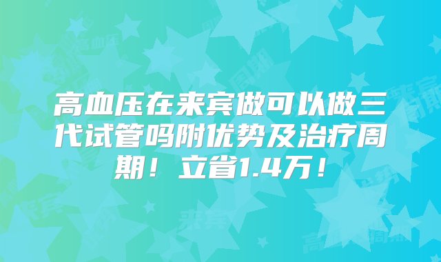 高血压在来宾做可以做三代试管吗附优势及治疗周期！立省1.4万！