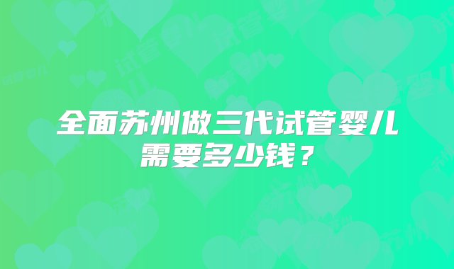 全面苏州做三代试管婴儿需要多少钱？