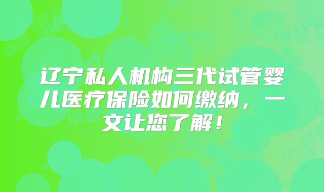 辽宁私人机构三代试管婴儿医疗保险如何缴纳，一文让您了解！