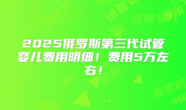 2025俄罗斯第三代试管婴儿费用明细！费用5万左右！