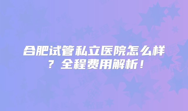 合肥试管私立医院怎么样？全程费用解析！