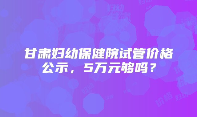 甘肃妇幼保健院试管价格公示，5万元够吗？