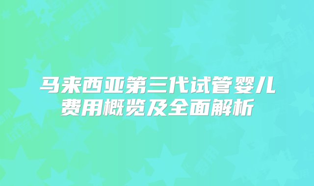 马来西亚第三代试管婴儿费用概览及全面解析