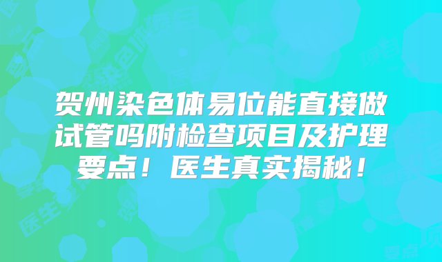 贺州染色体易位能直接做试管吗附检查项目及护理要点！医生真实揭秘！