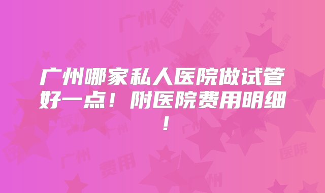 广州哪家私人医院做试管好一点！附医院费用明细！