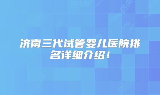 济南三代试管婴儿医院排名详细介绍！