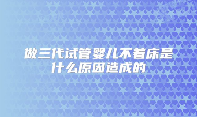 做三代试管婴儿不着床是什么原因造成的