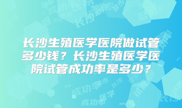 长沙生殖医学医院做试管多少钱？长沙生殖医学医院试管成功率是多少？