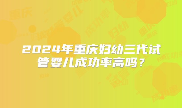 2024年重庆妇幼三代试管婴儿成功率高吗？