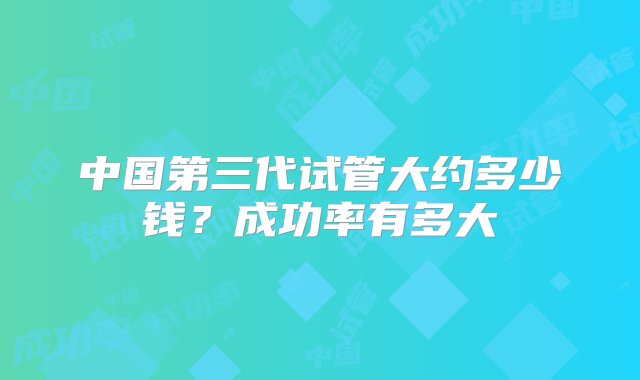 中国第三代试管大约多少钱？成功率有多大