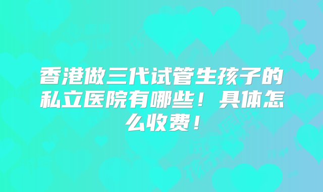 香港做三代试管生孩子的私立医院有哪些！具体怎么收费！