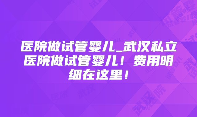 医院做试管婴儿_武汉私立医院做试管婴儿！费用明细在这里！