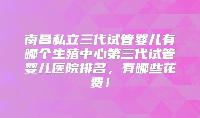 南昌私立三代试管婴儿有哪个生殖中心第三代试管婴儿医院排名，有哪些花费！