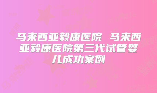 马来西亚毅康医院 马来西亚毅康医院第三代试管婴儿成功案例