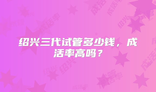 绍兴三代试管多少钱，成活率高吗？