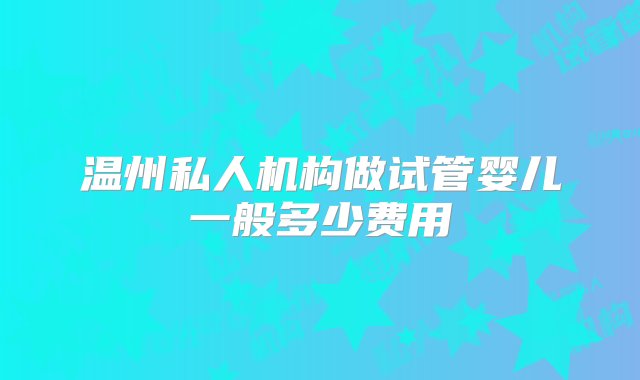 温州私人机构做试管婴儿一般多少费用