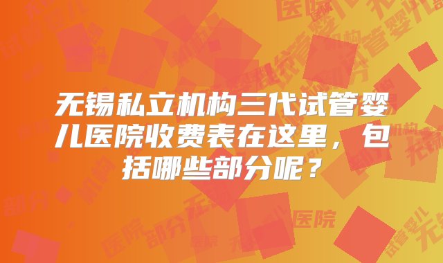 无锡私立机构三代试管婴儿医院收费表在这里，包括哪些部分呢？