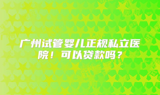 广州试管婴儿正规私立医院！可以贷款吗？