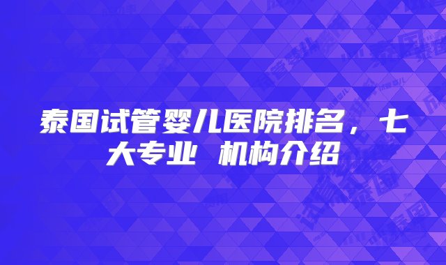 泰国试管婴儿医院排名，七大专业 机构介绍