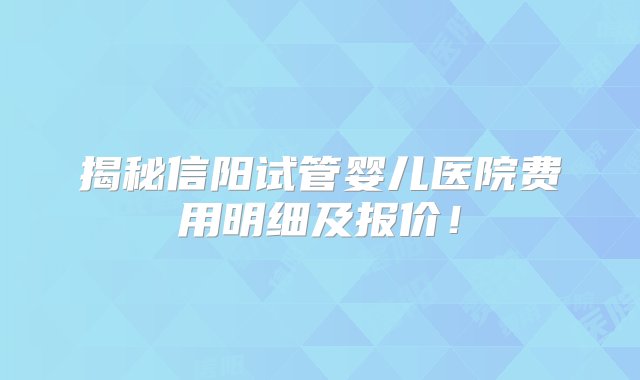 揭秘信阳试管婴儿医院费用明细及报价！