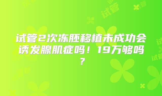 试管2次冻胚移植未成功会诱发腺肌症吗！19万够吗？