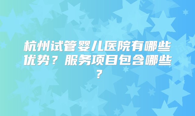 杭州试管婴儿医院有哪些优势？服务项目包含哪些？