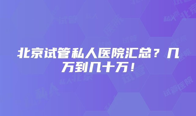 北京试管私人医院汇总？几万到几十万！