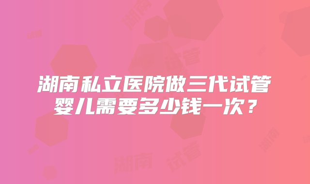 湖南私立医院做三代试管婴儿需要多少钱一次？