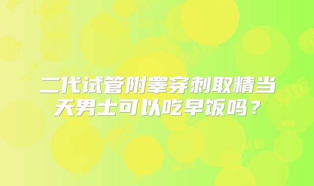 二代试管附睾穿刺取精当天男士可以吃早饭吗？