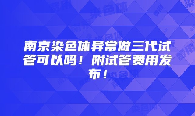 南京染色体异常做三代试管可以吗！附试管费用发布！