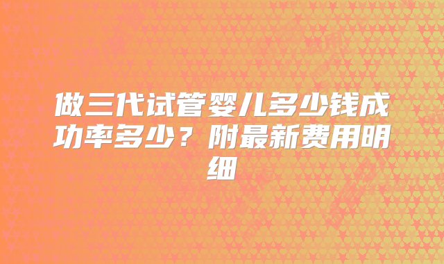 做三代试管婴儿多少钱成功率多少？附最新费用明细