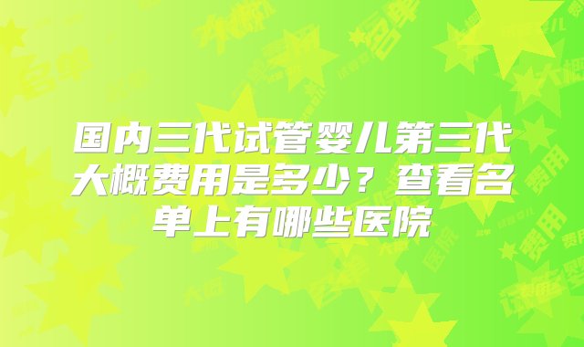 国内三代试管婴儿第三代大概费用是多少？查看名单上有哪些医院