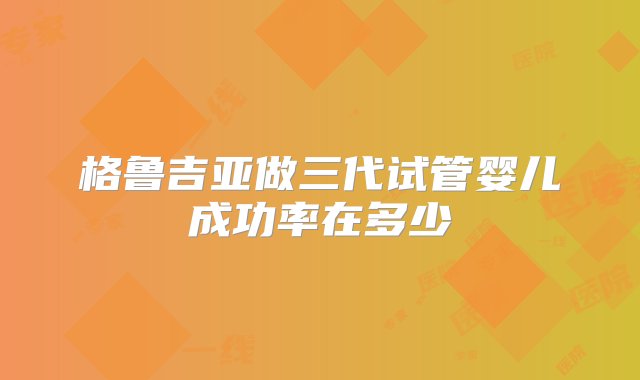 格鲁吉亚做三代试管婴儿成功率在多少