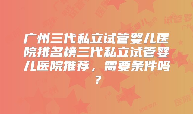 广州三代私立试管婴儿医院排名榜三代私立试管婴儿医院推荐，需要条件吗？