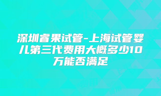 深圳睿果试管-上海试管婴儿第三代费用大概多少10万能否满足