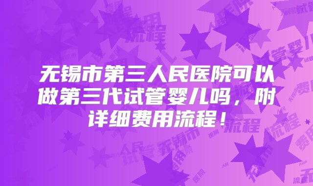 无锡市第三人民医院可以做第三代试管婴儿吗，附详细费用流程！