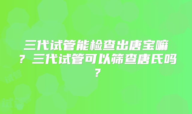 三代试管能检查出唐宝嘛？三代试管可以筛查唐氏吗？