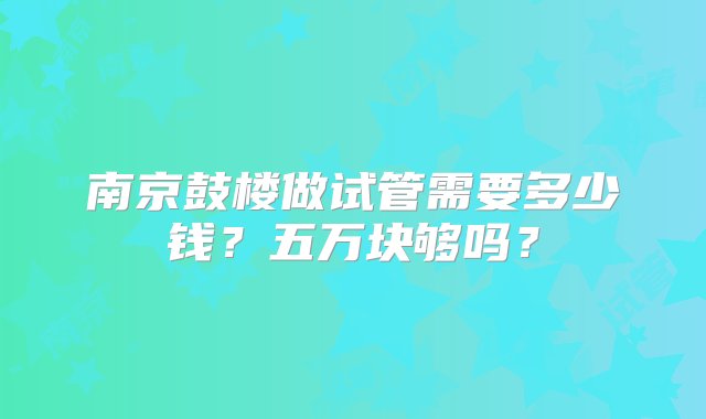 南京鼓楼做试管需要多少钱？五万块够吗？