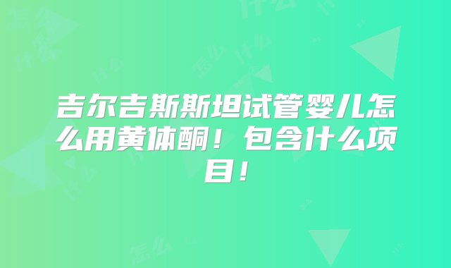 吉尔吉斯斯坦试管婴儿怎么用黄体酮！包含什么项目！