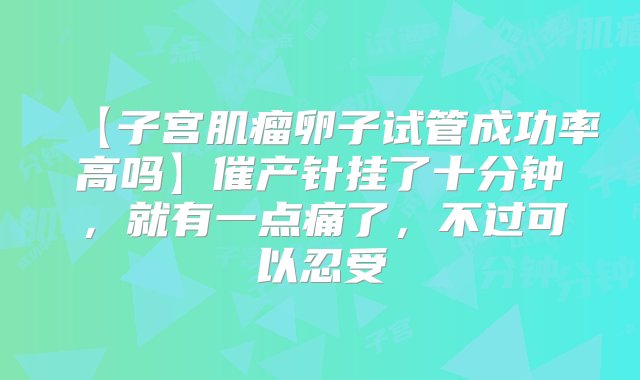 【子宫肌瘤卵子试管成功率高吗】催产针挂了十分钟，就有一点痛了，不过可以忍受