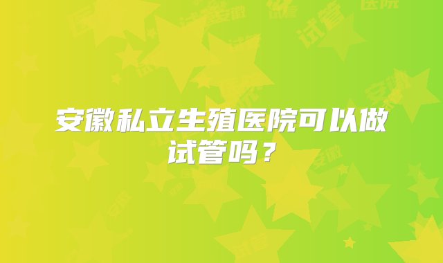 安徽私立生殖医院可以做试管吗？