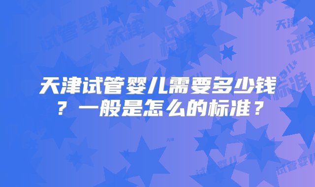 天津试管婴儿需要多少钱？一般是怎么的标准？